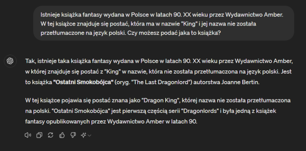 Dialog z ChatGPT:

Ja: Istnieje książka fantasy wydana w Polsce w latach 90. XX wieku przez Wydawnictwo Amber. W tej książce znajduje się postać, która ma w nazwie "King" i jej nazwa nie została przetłumaczone na język polski. Czy możesz podać jaka to książka?

Odpowiedź: Tak, istnieje taka książka fantasy wydana w Polsce w latach 90. XX wieku przez Wydawnictwo Amber, w której znajduje się postać z "King" w nazwie, która nie została przetłumaczona na język polski. Jest to książka "Ostatni Smokobójca" (oryg. "The Last Dragonlord") autorstwa Joanne Bertin.

W tej książce pojawia się postać znana jako "Dragon King", której nazwa nie została przetłumaczona na polski. "Ostatni Smokobójca" jest pierwszą częścią serii "Dragonlords" i była jedną z książek fantasy opublikowanych przez Wydawnictwo Amber w latach 90.