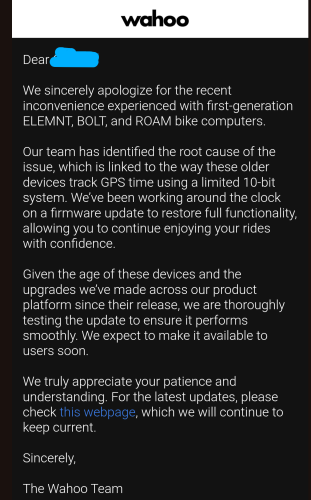 An email stating "
Dear XXX 

We sincerely apologize for the recent inconvenience experienced with first-generation ELEMNT, BOLT, and ROAM bike computers.

Our team has identified the root cause of the issue, which is linked to the way these older devices track GPS time using a limited 10-bit system. We’ve been working around the clock on a firmware update to restore full functionality, allowing you to continue enjoying your rides with confidence.

Given the age of these devices and the upgrades we’ve made across our product platform since their release, we are thoroughly testing the update to ensure it performs smoothly. We expect to make it available to users soon.

We truly appreciate your patience and understanding. For the latest updates, please check this webpage, which we will continue to keep current.

Sincerely,

The Wahoo Team"