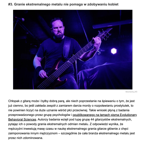 Fragment artykułu, sekcja "granie ekstremalnego metalu nie pomaga w zdobywaniu kobiet". Pod spodem jest zdjęcie groźnie wyglądającego gitarzysty metalowego, a potem tekst:

"Chłopak z gitarą może i byłby dobrą parą, ale niech poprzestanie na śpiewaniu o tym, że jest już ciemno, bo jeśli zakłada zespół z zamiarem darcia mordy o rozpoławianiu prostytutek, to nie powinien liczyć na duże uznanie wśród płci przeciwnej. Takie wnioski płyną z badania przeprowadzonego przez grupę psychologów i opublikowanego na łamach pisma Evolutionary Behavioral Sciences. Autorzy badania wzięli pod lupę grupę 44 gitarzystów ekstremalnych, pytając ich o powody grania ekstremalnych odmian metalu. Z odpowiedzi wynika, że mężczyźni inwestują masę czasu w naukę ekstremalnego grania gitarze głównie z chęci zaimponowania innym mężczyznom – szczególnie że cała branża ekstremalnego metalu jest przez nich zdominowana."