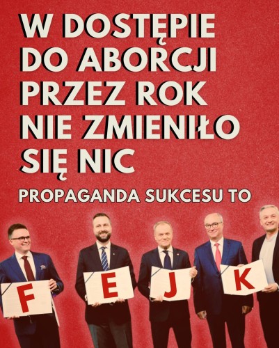 W DOSTĘPIE DO ABORCJI PRZEZ ROK NIE ZMIENIŁO SIĘ NIC

PROPAGANDA SUKCESU TO
[zdjęcie hołowni, kosiniaka, tuska, czarzastego i biedronia trzymających tabliczki z lierkami układającymi się w napis FEJK]