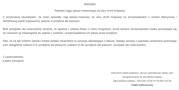 Zrzut ekranu z systemu ePUAP. Na zrzucie wniosek do Gminy Nakło nad Notecią: 

"Poprawa ciągu pieszo-rowerowego na ulicy Armii Krajowej

Z przykrością zauważyłem, że nowo powstały ciąg pieszo-rowerowy na ulicy Armii Krajowej na skrzyżowaniach z ulicami Narcyzową i Goździkową został wyposażony jedynie w przejścia dla pieszych. 

Brak przejazdu dla rowerzystów oznacza, że zgodnie z ustawą Prawo o ruchu drogowym, przed każdym skrzyżowaniem osoby poruszające się na rowerach są zobowiązane do zejścia z rowerów i przeprowadzenia ich pieszo przez przejście. 

Fakt, że na tak krótkim odcinku trzeba zsiadać dwukrotnie to sytuacja zakrawająca o absurd, dlatego wnoszę o poprawki oznaczenia poziomego oraz zastąpienie znaków D-6 (przejście dla pieszych) znakami D-6b (przejście dla pieszych i przejazd dla rowerzystów).

Z uszanowaniem,
Łukasz Horodecki"