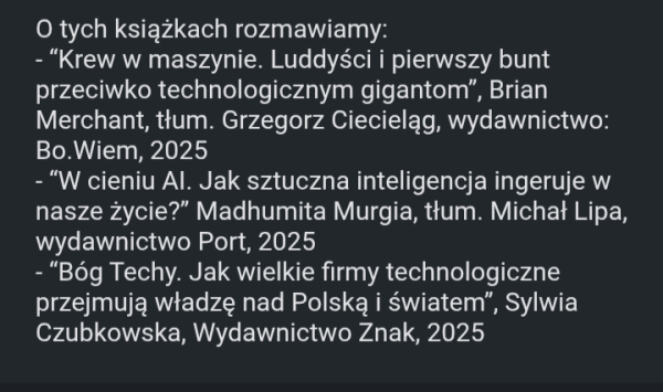 O tych książkach rozmawiamy:
- “Krew w maszynie. Luddyści i pierwszy bunt przeciwko technologicznym gigantom”, Brian Merchant, tłum. Grzegorz Ciecieląg, wydawnictwo: Bo.Wiem, 2025
- “W cieniu AI. Jak sztuczna inteligencja ingeruje w nasze życie?” Madhumita Murgia, tłum. Michał Lipa, wydawnictwo Port, 2025
- “Bóg Techy. Jak wielkie firmy technologiczne przejmują władzę nad Polską i światem”, Sylwia Czubkowska, Wydawnictwo Znak, 2025