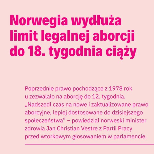 
Norwegia wydłuża limit legalnej aborcji do 18. tygodnia ciąży
Poprzednie prawo pochodzące z 1978 rok u zezwalało na aborcję do 12. tygodnia. ,,Nadszedł czas na nowe i zaktualizowane prawo aborcyjne, lepiej dostosowane do dzisiejszego społeczeństwa" - powiedział norweski minister zdrowia Jan Christian Vestre z Partii Pracy
przed wtorkowym głosowaniem w parlamencie.