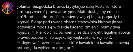 komentarz posłanki
jolanta_niezgodzka

Brawo, krytykujcie dalej Posłanki, które próbują zmienić prawo aborcyjne. Mało dostajemy emaili i gróźb od pseudo prolife, zniesiemy więcej hejtu, pogardy i krytyki. Biorąc pod uwagę obecne stanowiska klubów (które oczywiście mogą się w trakcie kadencji zmienic) mamy dwa wyjścia: 1. Nie robić nic bo wiemy, ze dziś projekt legalnej aborcji prawdopodobnie nie uzyskałby większości w Sejmie 2. Podejmować różne działania, które kawałek po kawałku zmienią sytuację. Ja wybieram opcję nr 2.